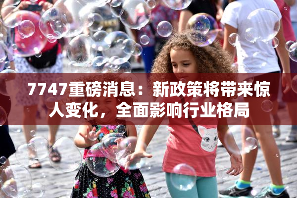 7747重磅消息：新政策将带来惊人变化，全面影响行业格局