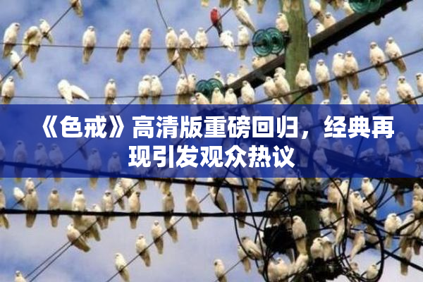 《色戒》高清版重磅回归，经典再现引发观众热议