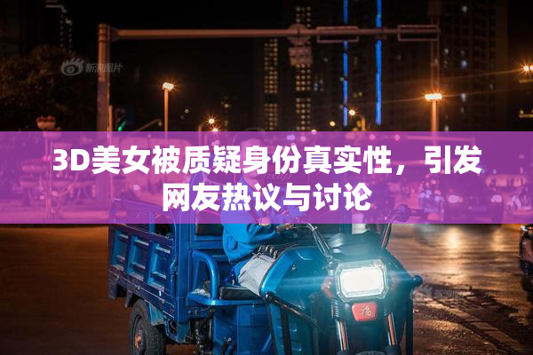 3D美女被质疑身份真实性，引发网友热议与讨论