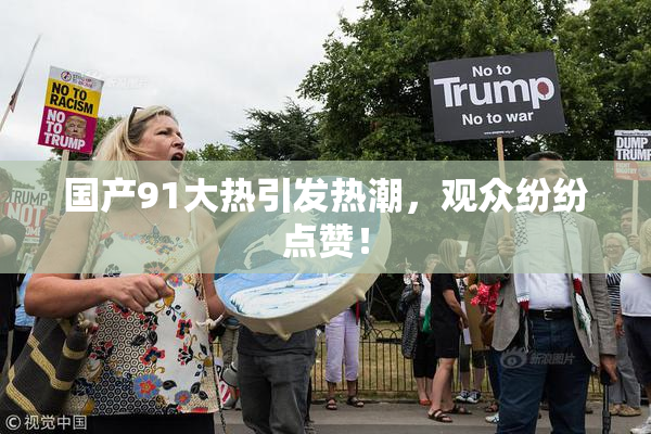 国产91大热引发热潮，观众纷纷点赞！
