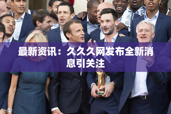 最新资讯：久久久网发布全新消息引关注