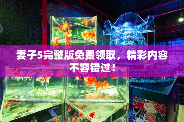 妻子5完整版免费领取，精彩内容不容错过！