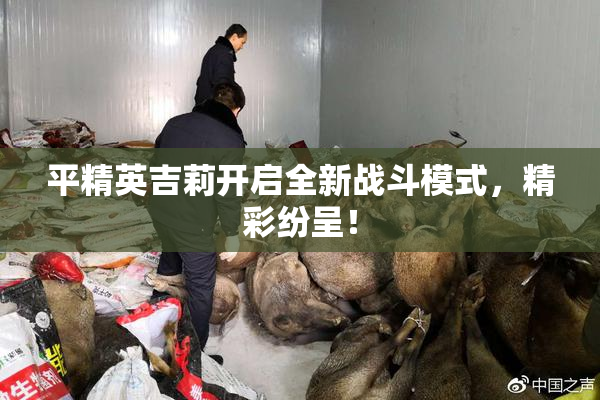 平精英吉莉开启全新战斗模式，精彩纷呈！