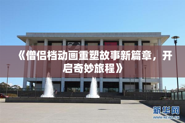 《僧侣档动画重塑故事新篇章，开启奇妙旅程》