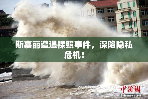 斯嘉丽遭遇裸照事件，深陷隐私危机！