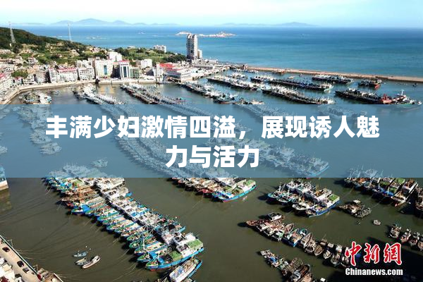 丰满少妇激情四溢，展现诱人魅力与活力