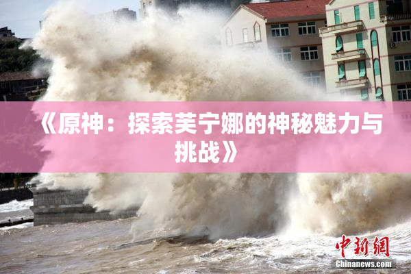《原神：探索芙宁娜的神秘魅力与挑战》