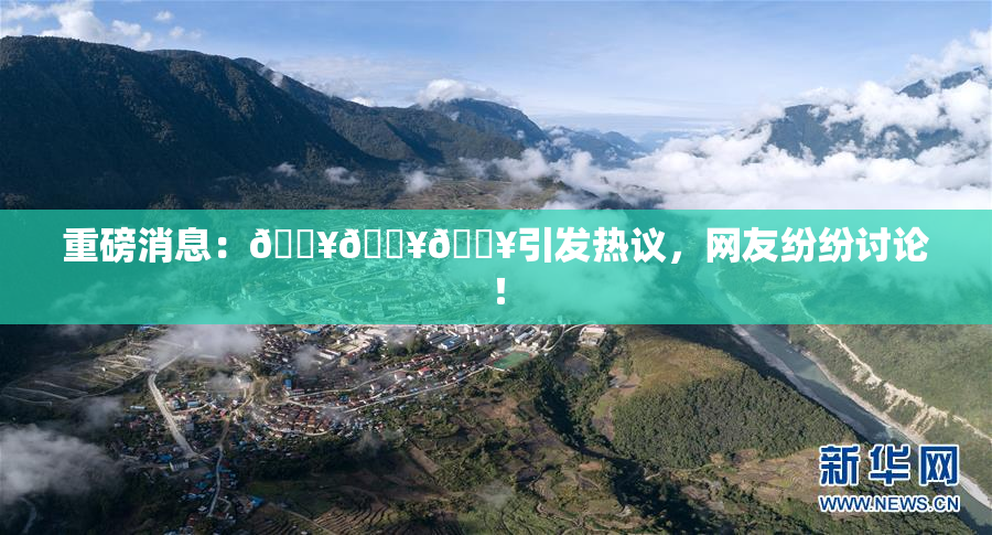 重磅消息：🔥🔥🔥引发热议，网友纷纷讨论！