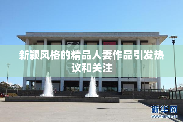 新颖风格的精品人妻作品引发热议和关注