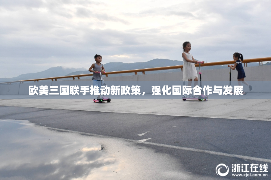 欧美三国联手推动新政策，强化国际合作与发展