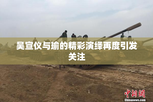吴宣仪与瑜的精彩演绎再度引发关注