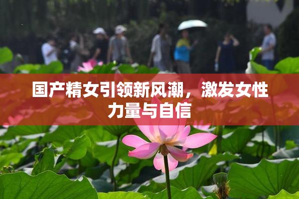 国产精女引领新风潮，激发女性力量与自信
