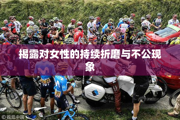 揭露对女性的持续折磨与不公现象