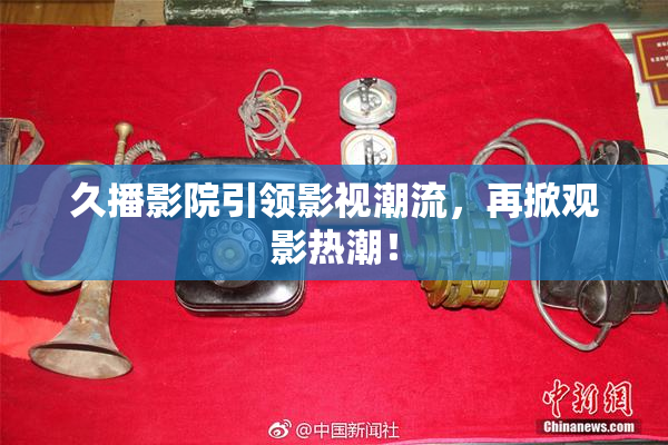 久播影院引领影视潮流，再掀观影热潮！