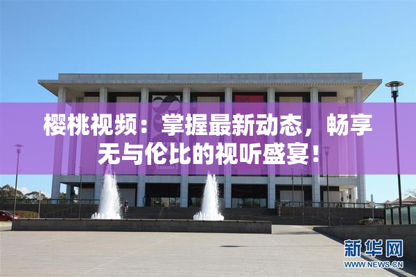 樱桃视频：掌握最新动态，畅享无与伦比的视听盛宴！