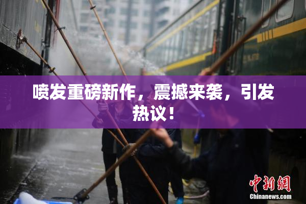 喷发重磅新作，震撼来袭，引发热议！