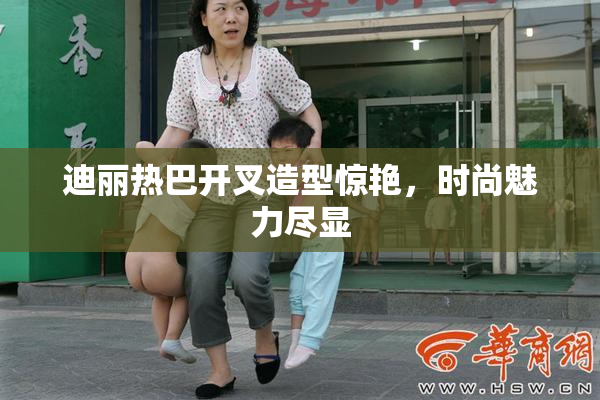 迪丽热巴开叉造型惊艳，时尚魅力尽显