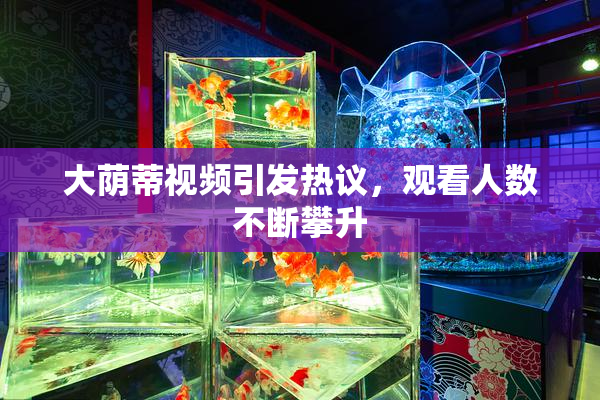 大荫蒂视频引发热议，观看人数不断攀升