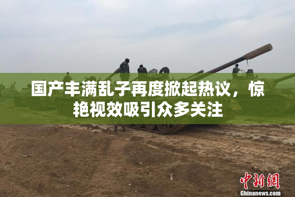 国产丰满乱子再度掀起热议，惊艳视效吸引众多关注