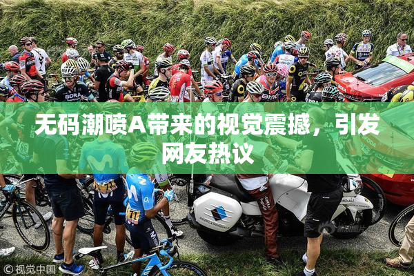无码潮喷A带来的视觉震撼，引发网友热议