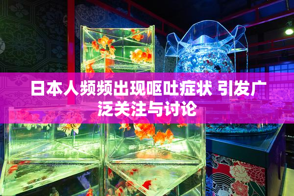 日本人频频出现呕吐症状 引发广泛关注与讨论