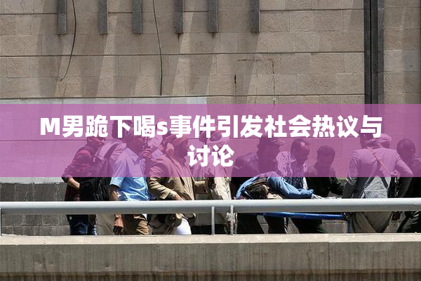 M男跪下喝s事件引发社会热议与讨论