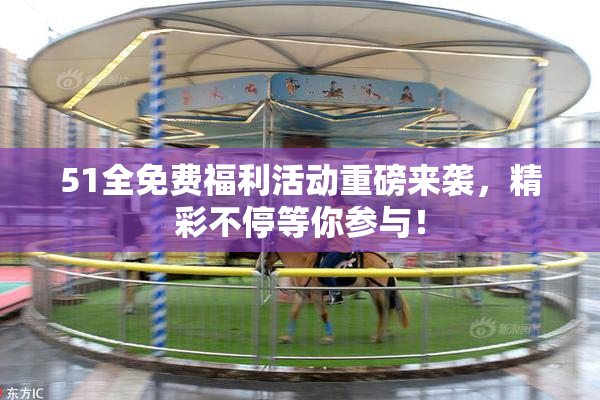 51全免费福利活动重磅来袭，精彩不停等你参与！