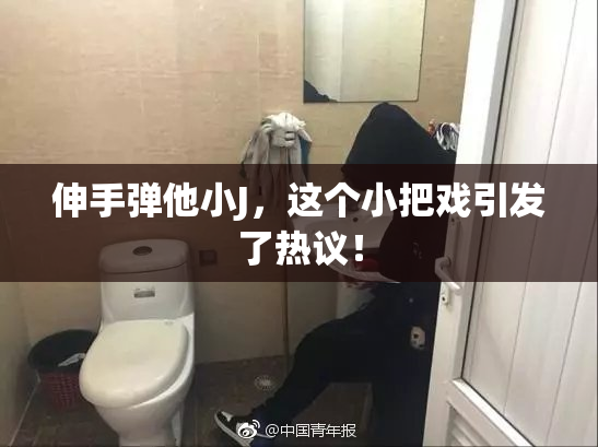 伸手弹他小J，这个小把戏引发了热议！
