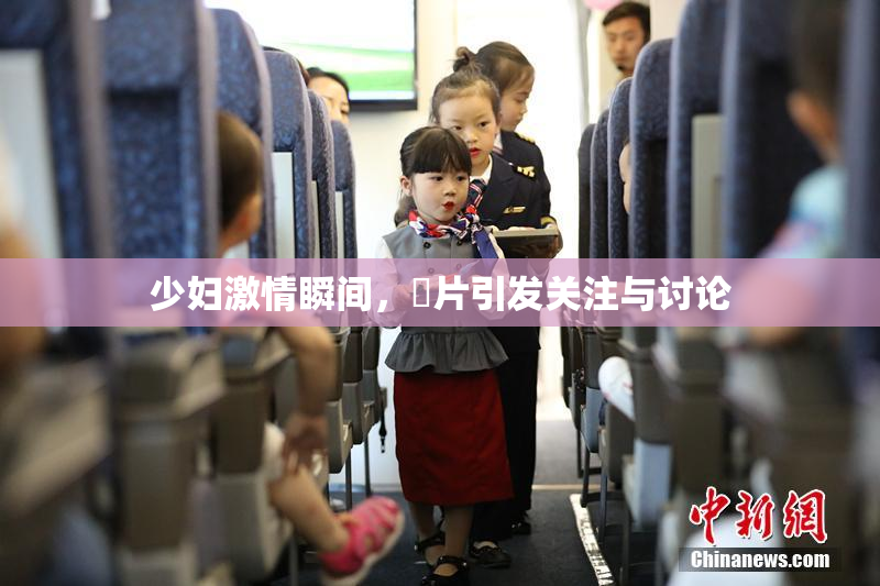 少妇激情瞬间，婬片引发关注与讨论