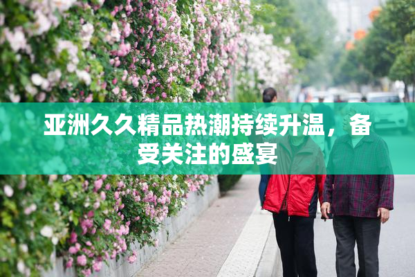 亚洲久久精品热潮持续升温，备受关注的盛宴