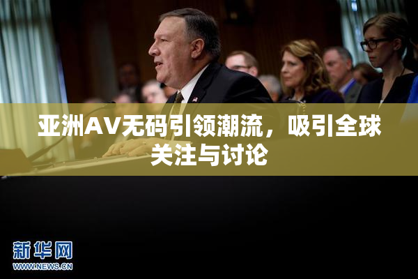 亚洲AV无码引领潮流，吸引全球关注与讨论