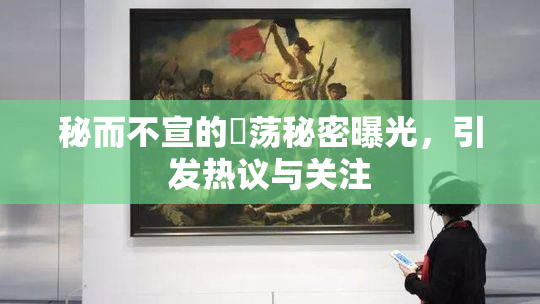秘而不宣的婬荡秘密曝光，引发热议与关注