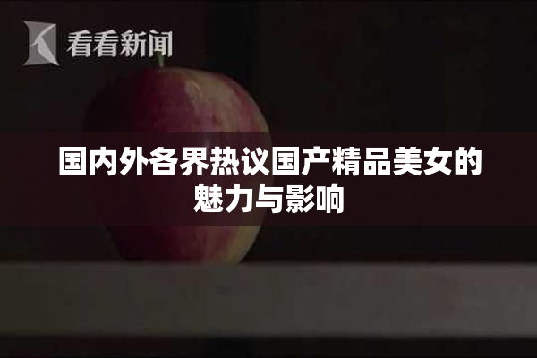 国内外各界热议国产精品美女的魅力与影响