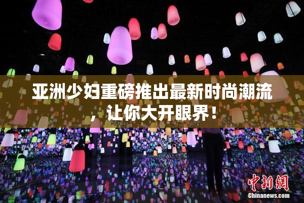 亚洲少妇重磅推出最新时尚潮流，让你大开眼界！
