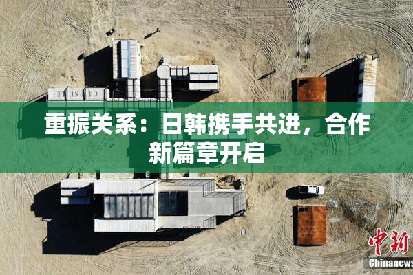重振关系：日韩携手共进，合作新篇章开启