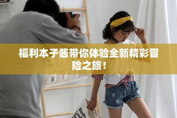 福利本子酱带你体验全新精彩冒险之旅！
