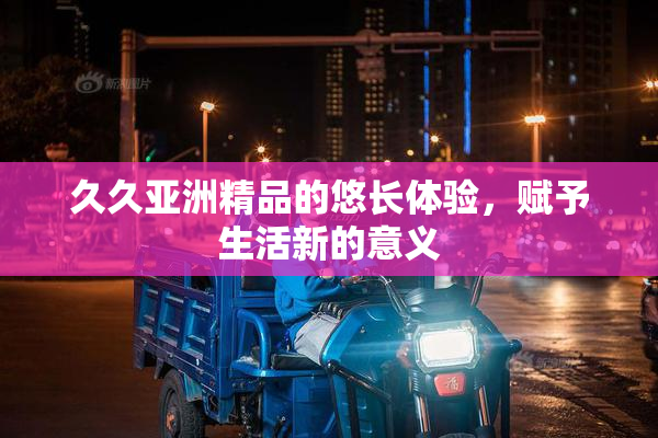 久久亚洲精品的悠长体验，赋予生活新的意义