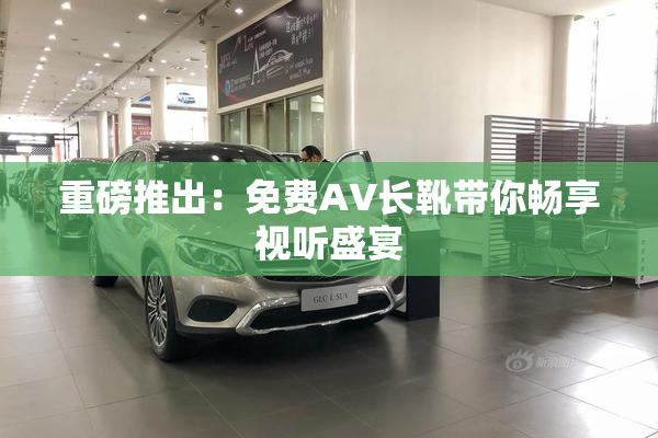 重磅推出：免费AV长靴带你畅享视听盛宴