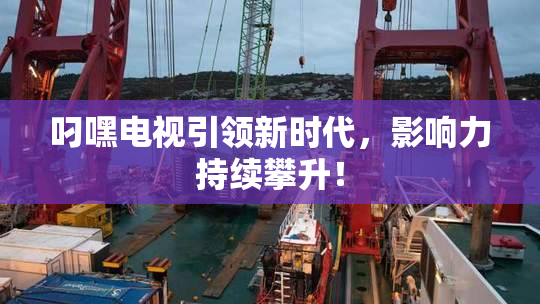 叼嘿电视引领新时代，影响力持续攀升！