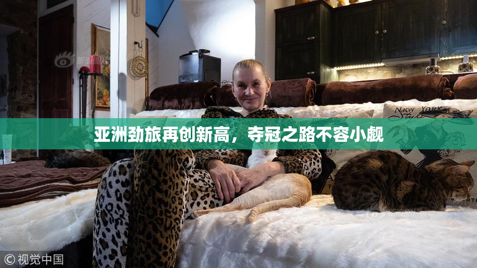 亚洲劲旅再创新高，夺冠之路不容小觑