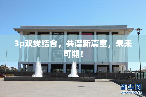 3p双线结合，共谱新篇章，未来可期！