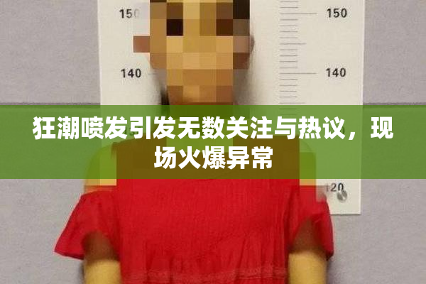 狂潮喷发引发无数关注与热议，现场火爆异常