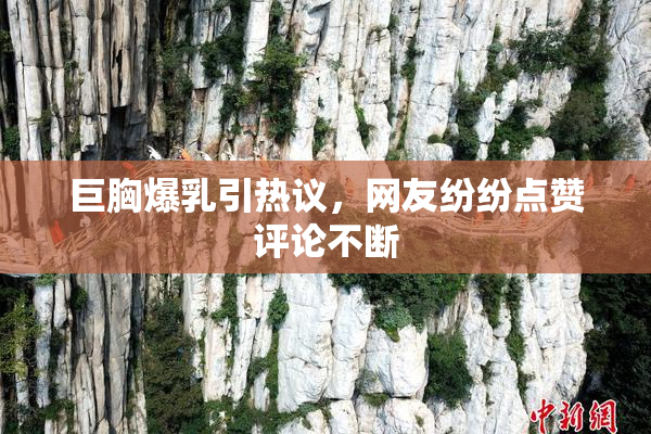巨胸爆乳引热议，网友纷纷点赞评论不断