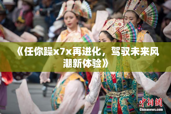 《任你躁x7x再进化，驾驭未来风潮新体验》