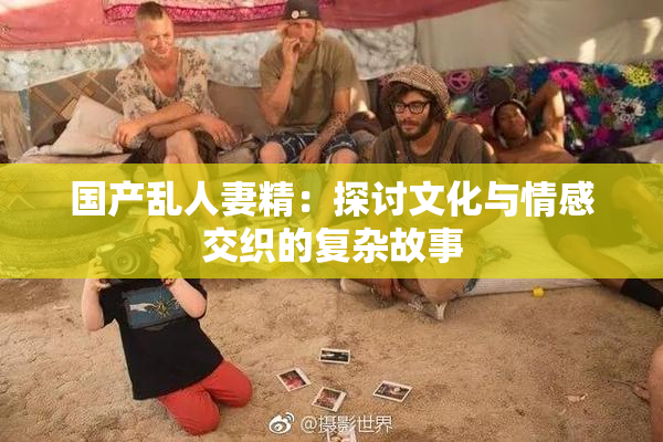 国产乱人妻精：探讨文化与情感交织的复杂故事