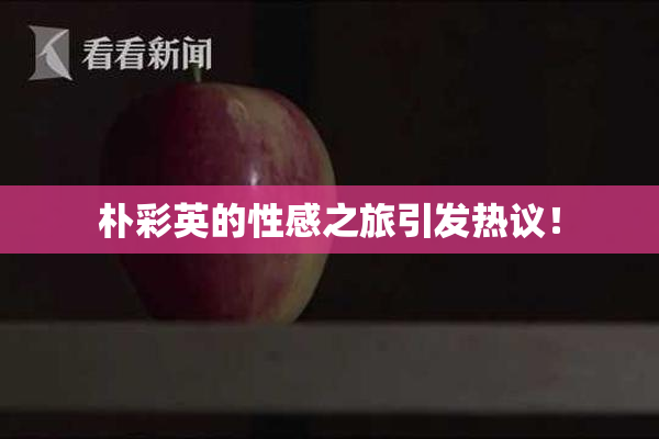 朴彩英的性感之旅引发热议！
