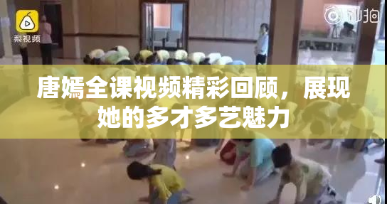 唐嫣全课视频精彩回顾，展现她的多才多艺魅力
