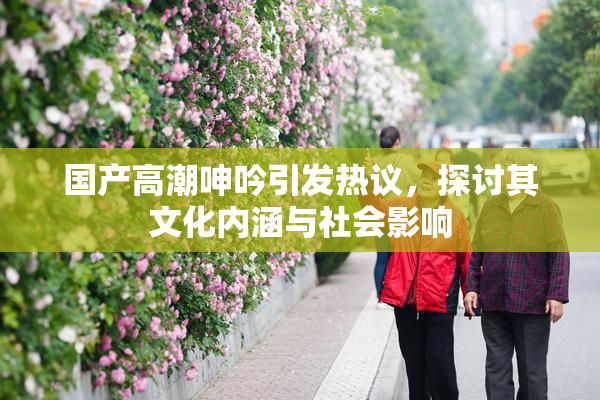 国产高潮呻吟引发热议，探讨其文化内涵与社会影响