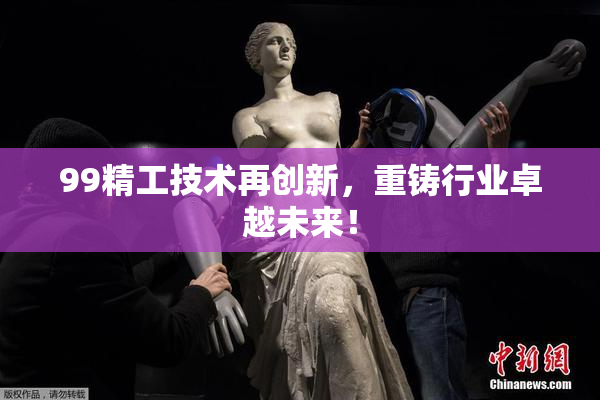 99精工技术再创新，重铸行业卓越未来！