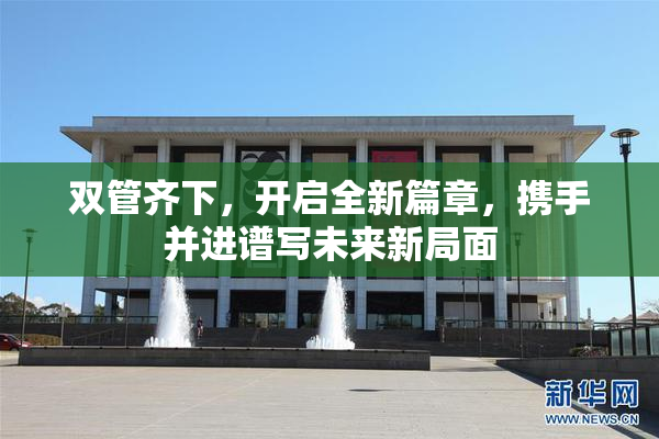 双管齐下，开启全新篇章，携手并进谱写未来新局面